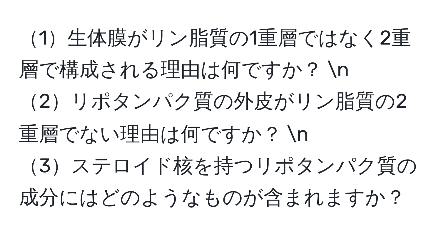 1生体膜がリン脂質の1重層ではなく2重層で構成される理由は何ですか？ n
2リポタンパク質の外皮がリン脂質の2重層でない理由は何ですか？ n
3ステロイド核を持つリポタンパク質の成分にはどのようなものが含まれますか？