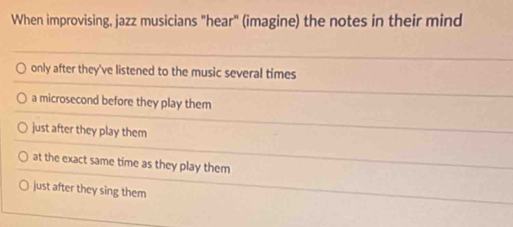 When improvising, jazz musicians "hear" (imagine) the notes in their mind
only after they've listened to the music several times
a microsecond before they play them
just after they play them
at the exact same time as they play them
just after they sing them