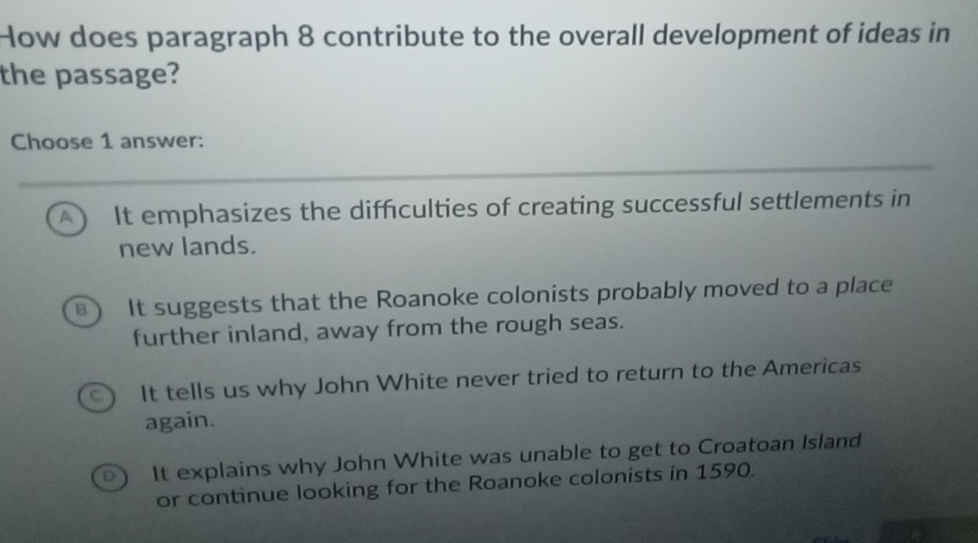 How does paragraph 8 contribute to the overall development of ideas in
the passage?
Choose 1 answer:
A It emphasizes the difficulties of creating successful settlements in
new lands.
B It suggests that the Roanoke colonists probably moved to a place
further inland, away from the rough seas.
It tells us why John White never tried to return to the Americas
again.
It explains why John White was unable to get to Croatoan Island
or continue looking for the Roanoke colonists in 1590.