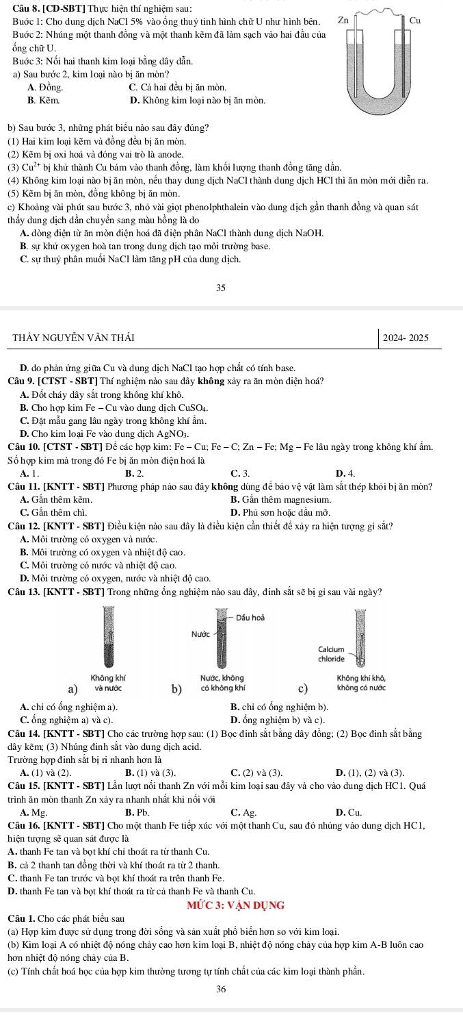 [CD-SBT] Thực hiện thí nghiệm sau:
Buớc 1: Cho dung dịch NaCl 5% vào ống thuỷ tinh hình chữ U như hình bên. 
Buớc 2: Nhúng một thanh đồng và một thanh kẽm đã làm sạch vào hai đầu của
ổng chữ U.
Buớc 3: Nối hai thanh kim loại bằng dây dẫn.
a) Sau bước 2, kim loại nào bị ăn mòn?
A. Đồng. C. Cả hai đều bị ăn mòn.
B. Kẽm. D. Không kim loại nào bị ăn mòn.
b) Sau bước 3, những phát biểu nào sau đây đúng?
(1) Hai kim loại kẽm và đồng đều bị ăn mòn.
(2) Kẽm bị oxỉ hoá và đóng vai trò là anode.
(3) Cu²* bị khử thành Cu bám vào thanh đồng, làm khối lượng thanh đồng tăng dần.
(4) Không kim loại nào bị ăn mòn, nếu thay dung dịch NaCl thành dung dịch HCl thì ăn mòn mới diễn ra.
(5) Kẽm bị ăn mòn, đồng không bị ăn mòn.
c) Khoảng vài phút sau bước 3, nhỏ vài giọt phenolphthalein vào dung dịch gần thanh đồng và quan sát
thấy dung dịch dần chuyển sang màu hồng là do
A. dòng điện từ ăn mòn điện hoá đã điện phân NaCl thành dung dịch NaOH.
B. sự khử oxygen hoà tan trong dung dịch tạo môi trường base.
C. sự thuỷ phân muối NaCl làm tăng pH của dung dịch.
35
thảY NGUYÊN VăN thái 2024- 2025
D. do phản ứng giữa Cu và dung dịch NaCl tạo hợp chất có tính base.
Câu 9. [CTST - SBT] Thí nghiệm nào sau đây không xảy ra ăn mòn điện hoá?
A. Đốt cháy dây sắt trong không khí khô.
B. Cho hợp kim l^7e-C u vào dung dịch CuSO₄.
C. Đặt mẫu gang lâu ngày trong không khí ẩm.
D. Cho kim loại Fe vào dung dịch AgNO₃.
Câu 10. [CTST - SBT] Đề các hợp kim: Fe-Cu;Fe-C;Zn-Fe;Mg - Fe lâu ngày trong không khí ẩm.
Số hợp kim mả trong đó Fe bị ăn mòn điện hoá là
A. 1 B. 2. C. 3. D. 4.
Câu 11. [KNTT - SBT] Phương pháp nào sau đây không dùng để bảo vệ vật làm sắt thép khỏi bị ăn mòn?
A. Gắn thêm kẽm. B. Gắn thêm magnesium.
C. Gắn thêm chì. D. Phủ sơn hoặc dầu mỡ.
Câu 12. [KNTT - SBT] Điều kiện nào sau đây là điều kiện cần thiết đề xảy ra hiện tượng gi sắt?
A. Môi trường có oxygen và nước.
B. Môi trường có oxygen và nhiệt độ cao.
C. Môi trường có nước và nhiệt độ cao.
D. Môi trường có oxygen, nước và nhiệt độ cao.
Câu 13. [KNTT - SBT] Trong những ống nghiệm nảo sau đây, đinh sắt sẽ bị gỉ sau vài ngày?
Dầu hoà
Nước
Calcium
chloride
Không khí Nước, không Không khí khô,
a) và nước b) có không khí c) không có nước
A. chỉ có ổng nghiệm a). B. chỉ có ổng nghiệm b).
C. ổng nghiệm a) và c). D. ổng nghiệm b) và c).
Câu 14. [KNTT - SBT] Cho các trường hợp sau: (1) Bọc đinh sắt bằng dây đồng; (2) Bọc đinh sắt bằng
dây kẽm; (3) Nhúng đinh sắt vào dung dịch acid.
Trường hợp đinh sắt bị ri nhanh hơn là
A. (1) và (2). B. (1)va(3). C. (2) và (3). D. (1), (2) và (3).
Câu 15. [KNTT - SBT] Lần lượt nổi thanh Zn với mỗi kim loại sau đây và cho vào dung dịch HC1. Quá
trình ăn mòn thanh Zn xảy ra nhanh nhất khi nối với
A. Mg. B. Pb. C. Ag- D. Cu.
Câu 16. [KNTT - SBT] Cho một thanh Fe tiếp xúc với một thanh Cu, sau đó nhúng vào dung dịch HC1,
hiện tượng sẽ quan sát được là
A. thanh Fe tan và bọt khí chỉ thoát ra từ thanh Cu.
B. cả 2 thanh tan đồng thời và khí thoát ra từ 2 thanh.
C. thanh Fe tan trước và bọt khí thoát ra trên thanh Fe.
D. thanh Fe tan và bọt khí thoát ra từ cả thanh Fe và thanh Cu.
10'C3:VA An dụng
Câu 1. Cho các phát biểu sau
(a) Hợp kim được sử dụng trong đời sống và sản xuất phổ biển hơn so với kim loại.
(b) Kim loại A có nhiệt độ nóng chảy cao hơn kim loại B, nhiệt độ nóng chảy của hợp kim A-B luôn cao
hơn nhiệt độ nóng chảy của B.
(c) Tính chất hoá học của hợp kim thường tương tự tính chất của các kim loại thành phần.