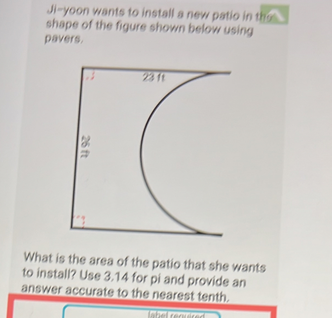 Ji-yoon wants to install a new patio in the 
shape of the figure shown below using 
pavers. 
What is the area of the patio that she wants 
to install? Use 3.14 for pi and provide an 
answer accurate to the nearest tenth.