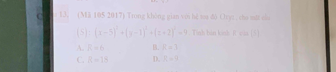 (Mã 105 2017) Trong không gian với hệ toạ độ Oxyz , cho mặt cầu
(S):(x-5)^2+(y-1)^2+(z+2)^2=9. Tính bản kinh R của (S)
A. R=6 B. R=3
C. R=18 D. R=9