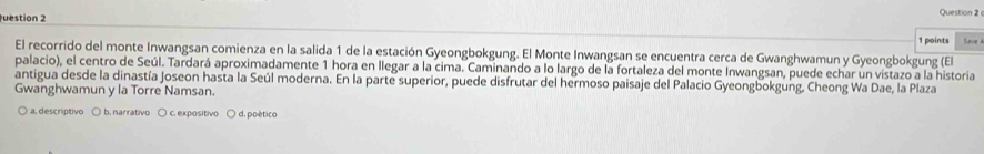 uestion 2 Question 2 
1 points Save 
El recorrido del monte Inwangsan comienza en la salida 1 de la estación Gyeongbokgung. El Monte Inwangsan se encuentra cerca de Gwanghwamun y Gyeongbokgung (El
palacio), el centro de Seúl. Tardará aproximadamente 1 hora en llegar a la cima. Caminando a lo largo de la fortaleza del monte Inwangsan, puede echar un vistazo a la historia
antigua desde la dinastía Joseon hasta la Seúl moderna. En la parte superior, puede disfrutar del hermoso paisaje del Palacio Gyeongbokgung, Cheong Wa Dae, la Plaza
Gwanghwamun y la Torre Namsan.
a. descriptivo ○ b. narrativo ○ c. expositivo ○ d. poético