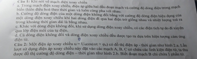 Khi nói về mạch điện xoay chiều 
a. Trong mạch điện xoay chiều, điện áp giữa bai đầu đoạn mạch và cường độ đồng điện trong mạch 
thiên thiên điều hoà theo thời gian và luôn cùng pha với nhwa. 
b. Cường độ dòng điện của một đòng điện không đổi bằng với cường độ đòng điện hiệu dựng của 
một dòng điện xoay chiều khi hai dòng điện đi qua hai điện ưò giống nhau và nhiệt lượng toà ra 
trong khoảng thời gian dài là bằng nhau. 
Ta lớp điện môi của tu điện c. Khác với dòng điện không đôi, khi sở dụng đòng điện xoay chiều, có các điện tích tự đo đi xuyên 
d. Cá dòng điện không đổi và dòng điện xoay chiều đều được tạo ra đựa trên biện tượng cảm ứng 
điện từ. e 
Câu 2;MO t điện áp xoay chiều u=U_0cos (omega t+varphi _t) có đồ thị điện áp - thời gian như bình 2.a. Lần 
lượt sử dụng điện áp xoay chiều này đặt vào các mạch A, B, C có chứa các linh kiện điện từ, ta thu 
được đồ thị cường độ dòng điện - thời gian như hình 2,b. Biết đoạn mạch B chi chứa 1 phần từ.