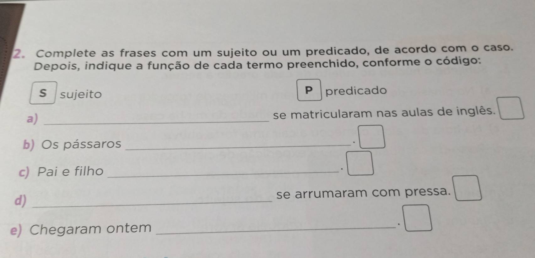 Complete as frases com um sujeito ou um predicado, de acordo com o caso. 
Depois, indique a função de cada termo preenchido, conforme o código: 
P 
S sujeito predicado 
a)_ 
se matricularam nas aulas de inglês. 
b) Os pássaros_ 
. □ 
c) Pai e filho _. 
d)_ 
se arrumaram com pressa. 
e) Chegaram ontem_ 
.