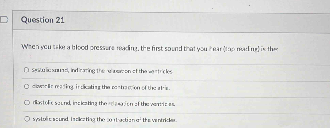 When you take a blood pressure reading, the first sound that you hear (top reading) is the:
systolic sound, indicating the relaxation of the ventricles.
diastolic reading, indicating the contraction of the atria.
diastolic sound, indicating the relaxation of the ventricles.
systolic sound, indicating the contraction of the ventricles.