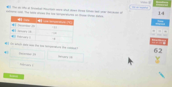 Questions
Video answered
Ver en español
The ski lifts at Snowball Mountain were shut down three times last year because of
14
extreme cold. The table shows the low tempe those three dates.
Time
elapsed
00 13 06
P SN
out of tne D
SmartScore
ch date was the low temperature the coldest?
62
(1) December 29 January 16
February 1
Submit