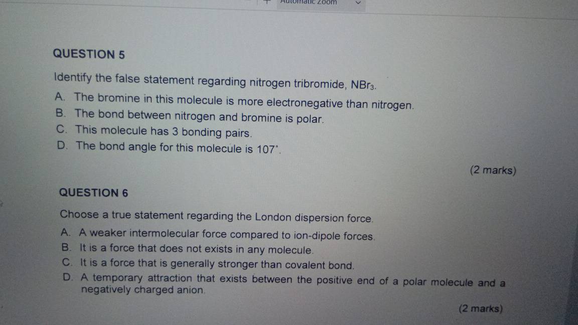 Identify the false statement regarding nitrogen tribromide, M sqrt(8)r_2 n
A. The bromine in this molecule is more electronegative than nitrogen.
B. The bond between nitrogen and bromine is polar.
C. This molecule has 3 bonding pairs.
D. The bond angle for this molecule is 107°. 
(2 marks)
QUESTION 6
Choose a true statement regarding the London dispersion force.
A. A weaker intermolecular force compared to ion-dipole forces.
B. It is a force that does not exists in any molecule.
C. It is a force that is generally stronger than covalent bond.
D. A temporary attraction that exists between the positive end of a polar molecule and a
negatively charged anion.
(2 marks)