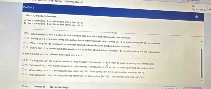 oblem-Solving Copy 1
Part 2 of 2
DLEE
Sep 30 - 9:00 am
Let a, b, c, and x be real numbers.
different from solving |ax+b|=c
b. How is solving a. How is solving |ax|+b=c different from solving |ax+b|≥ a
|ax|+b≤ c
A. When solving |ax|+b=c b has to be subtracted from both sides first to isolate the absolute value expression,
B.Solving |ax+b|=c involves solving two equations that do not have absolule values. Solving [an]+b= c involves solving only one such equation.
C. When solving |ax+b|=c b has to be subtracted from both sides first to isolate the absolute value expression.
D. Solving |ax|· b=c involves solving two equations that do not have absolute values. Solving |ax+b|=c involves sollving onlly one such equation.
b. How is solving |ax|+b≤ c different from solving |ax+b|≥ c?
A. The inequality |ax+b|≥ c can be solved as a single inequality. The inequalify | ax|£ b s c must be solved by rewriting it as two inequalities.
B. The inequality |ax|+b≤ c can be solved as a single inequality. The inequality |ax+b|>c must be solved by rewriting it as two inequalities.
C. When solving |ax|+b≤ c , two inequalities are written with "and." When solving |ax+b|≥ c S, two inequalities are written with "or."
D. When solving |ax|+b≤ c , two inequalities are written with "or." When solving |ax+b|≥ c, two inequalities are written with "and."
Video Textbook Get more help -