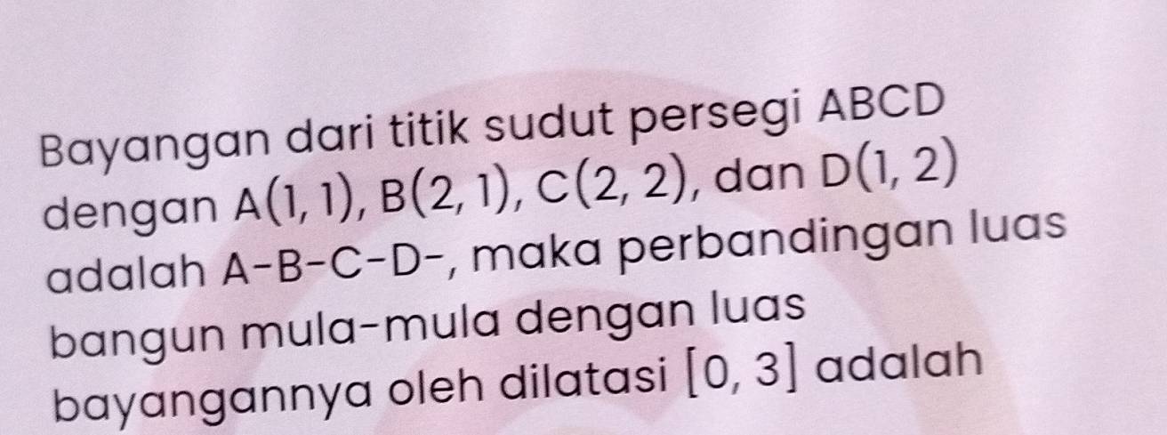 Bayangan dari titik sudut persegi ABCD
dengan A(1,1), B(2,1), C(2,2) , dan D(1,2)
adalah A-B-C-D- , maka perbandingan luas 
bangun mula-mula dengan luas 
bayangannya oleh dilatasi [0,3] adalah