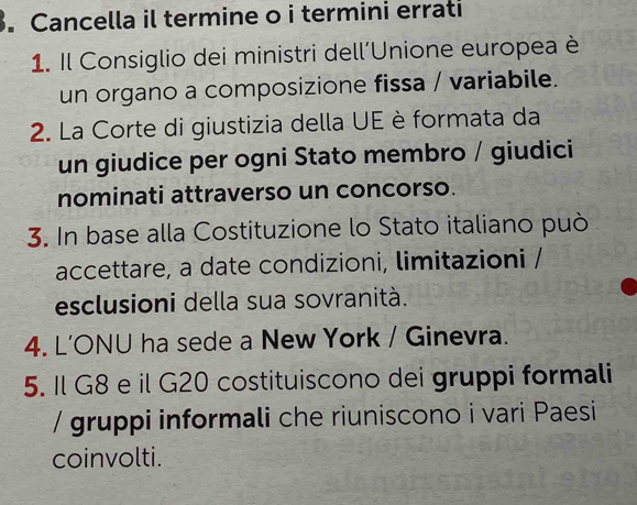 Cancella il termine o i termini errati 
1. Il Consiglio dei ministri dell'Unione europea è 
un organo a composizione fissa / variabile. 
2. La Corte di giustizia della UE è formata da 
un giudice per ogni Stato membro / giudici 
nominati attraverso un concorso. 
3. In base alla Costituzione lo Stato italiano può 
accettare, a date condizioni, limitazioni / 
esclusioni della sua sovranità. 
4. L’ONU ha sede a New York / Ginevra. 
5. Il G8 e il G20 costituiscono dei gruppi formali 
/ gruppi informali che riuniscono i vari Paesi 
coinvolti.