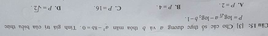 [3] Cho các số thực dương a và b thỏa mãn a^2-8b=0. Tính giá trị của biểu thức
P=log _sqrt(2)a-log _2b-1.
C.
A. P=2.
B. P=4. P=16. D. P=sqrt(2).