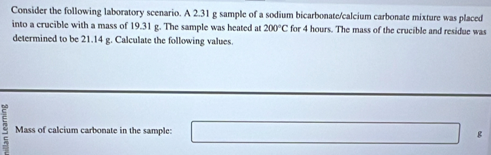 Consider the following laboratory scenario. A 2.31 g sample of a sodium bicarbonate/calcium carbonate mixture was placed 
into a crucible with a mass of 19.31 g. The sample was heated at 200°C for 4 hours. The mass of the crucible and residue was 
determined to be 21.14 g. Calculate the following values. 
Mass of calcium carbonate in the sample: □  g