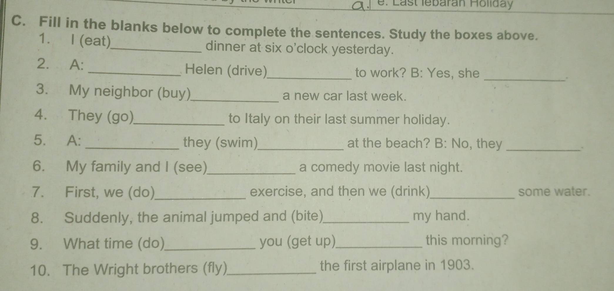 e: Last lebaran Holiday 
C. Fill in the blanks below to complete the sentences. Study the boxes above. 
1. I (eat)_ dinner at six o'clock yesterday. 
2. A: _Helen (drive)_ to work? B: Yes, she_ 
. 
3. My neighbor (buy)_ a new car last week. 
4. They (go)_ to Italy on their last summer holiday. 
5. A: _they (swim)_ at the beach? B: No, they_ 
6. My family and I (see)_ a comedy movie last night. 
7. First, we (do) _exercise, and then we (drink) some water. 
8. Suddenly, the animal jumped and (bite)_ my hand. 
9. What time (do)_ you (get up)_ this morning? 
10. The Wright brothers (fly)_ the first airplane in 1903.