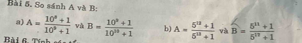 So sánh A và B : 
a) A= (10^8+1)/10^9+1  và B= (10^9+1)/10^(10)+1  b) A= (5^(12)+1)/5^(13)+1  và overline B= (5^(11)+1)/5^(12)+1 
Bài 6. Tính