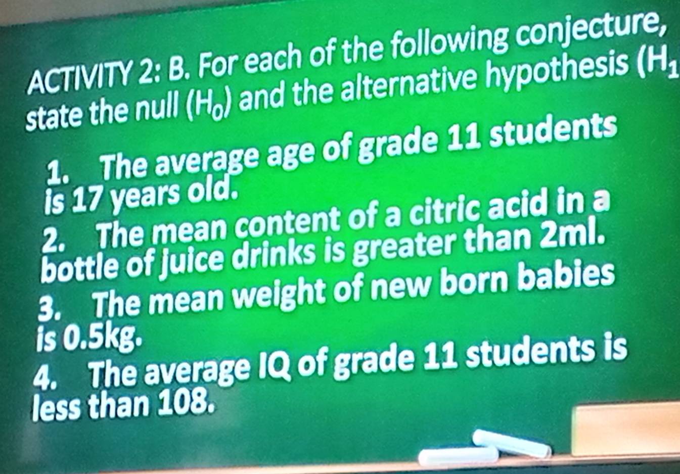 ACTIVITY 2: B. For each of the following conjecture, 
state the null (H₆) and the alternative hypothesis (H_1
1. The average age of grade 11 students 
is 17 years old. 
2. The mean content of a citric acid in a 
bottle of juice drinks is greater than 2ml. 
3. The mean weight of new born babies 
is 0.5kg. 
4. The average IQ of grade 11 students is 
less than 108.