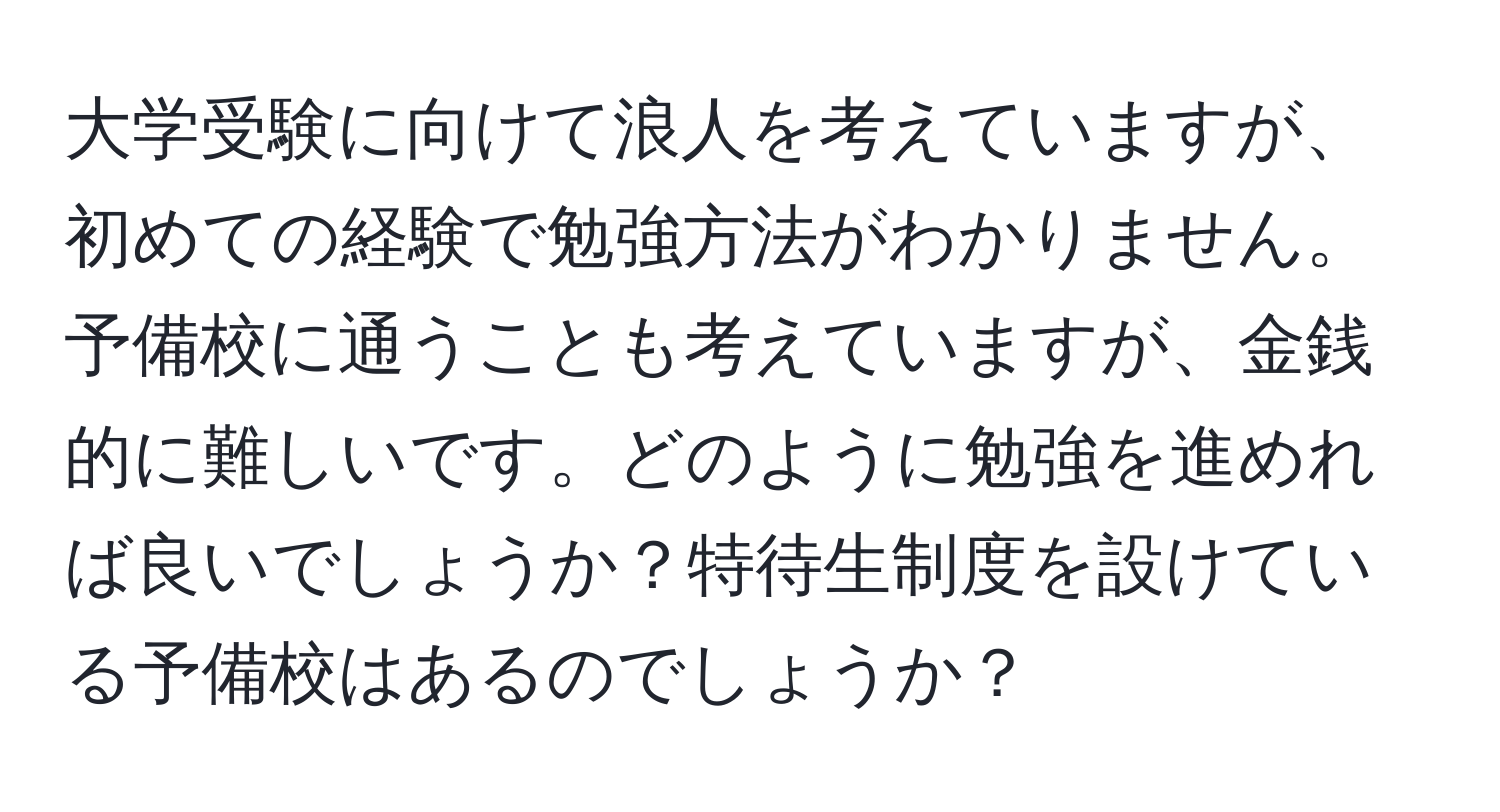 大学受験に向けて浪人を考えていますが、初めての経験で勉強方法がわかりません。予備校に通うことも考えていますが、金銭的に難しいです。どのように勉強を進めれば良いでしょうか？特待生制度を設けている予備校はあるのでしょうか？