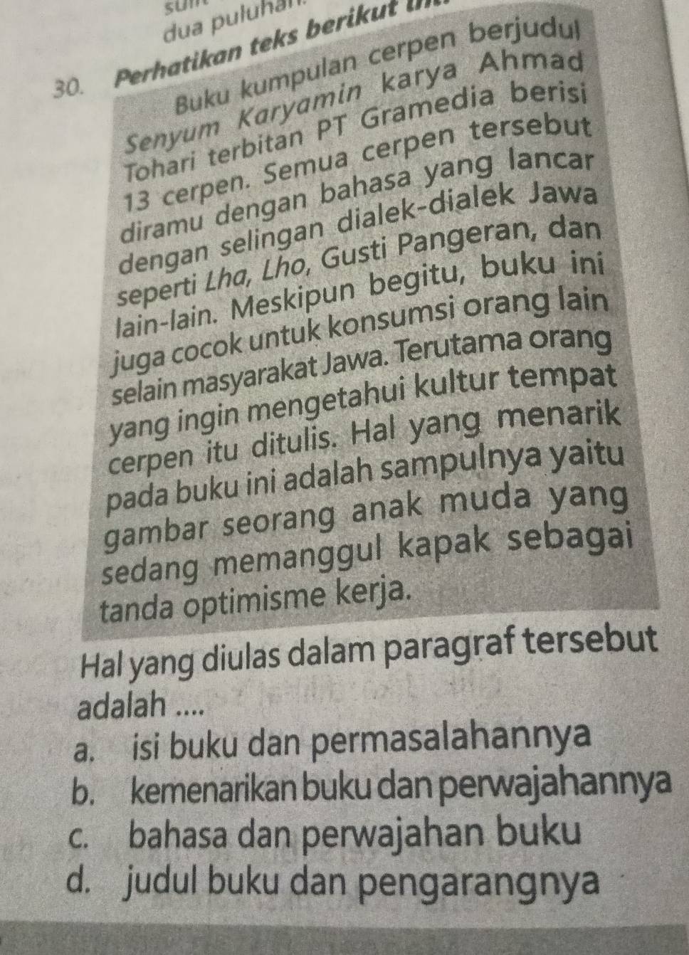 sum
dua puluhal
30. Perhatikan teks berik ut 
Buku kumpulan cerpen berjudu
Senyum Karyamin karya Ahmao
Tohari terbitan PT Gramedia berisi
13 cerpen. Semua cerpen tersebut
diramu dengan bahasa yang lancar
dengan selingan dialek-dialek Jawa
seperti Lhø, Lho, Gusti Pangeran, dan
lain-lain. Meskipun begitu, buku ini
juga cocok untuk konsumsi orang lain
selain masyarakat Jawa. Terutama orang
yang ingin mengetahui kultur tempat
cerpen itu ditulis. Hal yang menarik
pada buku ini adalah sampulnya yaitu
gambar seorang anak muda yang
sedang memanggul kapak sebagai
tanda optimisme kerja.
Hal yang diulas dalam paragraf tersebut
adalah ....
a. isi buku dan permasalahannya
b. kemenarikan buku dan perwajahannya
c. bahasa dan perwajahan buku
d. judul buku dan pengarangnya