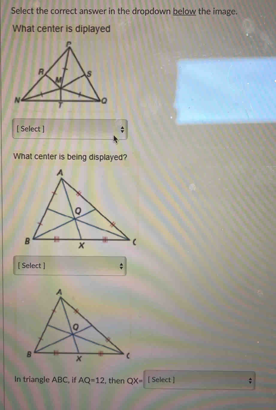 Select the correct answer in the dropdown below the image. 
What center is diplayed 
[ Select ] 
What center is being displayed? 
[ Select ] 、 
In triangle ABC, if AQ=12 , then QX= [ Select ]