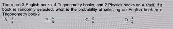 There are 3 English books, 4 Trigonometry books, and 2 Physics books on a shelf. if a
book is randomly selected, what is the probability of selecting an English book or a
Trigonometry book?
A.  1/3  B.  5/9  C.  7/9  D.  4/9 