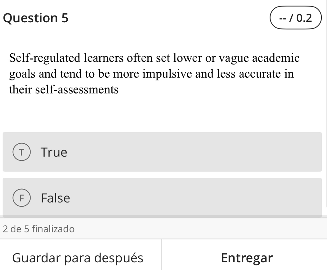 0.2
Self-regulated learners often set lower or vague academic
goals and tend to be more impulsive and less accurate in
their self-assessments
T True
False
2 de 5 finalizado
Guardar para después Entregar