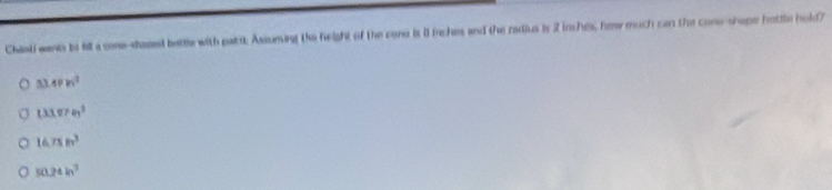 Chasti wants be till a cone-stased bettle with pairst. Assuming the height of the cone is 8 inches and the radius is 2 inches, how much can the cone-shope hottle hold?
4Pm^2
(33.87e)^2
16.75in^3
50.24ln^3