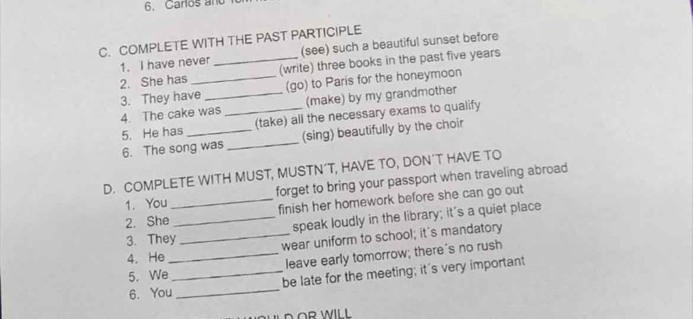 Carlos and 
C. COMPLETE WITH THE PAST PARTICIPLE 
1. I have never (see) such a beautiful sunset before 
2. She has __(write) three books in the past five years
3. They have _(go) to Paris for the honeymoon 
4. The cake was _(make) by my grandmother 
5. He has _(take) all the necessary exams to qualify 
6. The song was _(sing) beautifully by the choir 
D. COMPLETE WITH MUST, MUSTN’T, HAVE TO, DON’T HAVE TO 
1. You forget to bring your passport when traveling abroad 
2. She_ finish her homework before she can go out 
3. They__ speak loudly in the library; it's a quiet place 
4. He _wear uniform to school; it's mandatory 
leave early tomorrow; there's no rush 
5. We 
_be late for the meeting; it's very important 
6. You 
_ 
D OR WILL