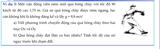 Ví dụ 3: Một vận động viên ném một quả bóng chày với tốc độ 90
km/h từ độ cao 1,75 m. Giả sử quả bóng chày được ném ngang, lực 
cản không khí là không đáng kể và lấy g=9,8m/s^2
a) Viết phương trình chuyển động của quả bóng chày theo hai 3
trục Ox và Oy 
b) Quả bóng chày đạt tầm xa bao nhiêu? Tính tốc độ của nó 
ngay trước khi chạm đất.