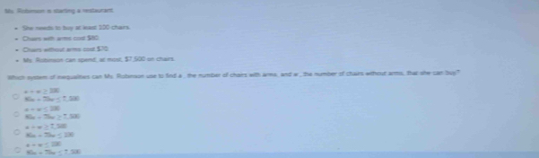 Risbimsion i starting a restaurant
She needs to buy at least 100 chars
Claes with armes cost $t0
Dren eftcal arms cot 50
My Rusbimson can spend, at most, $7,500 on chars
Which eystem of nequaltes can Ms. Robension use to find a the number of chairs wth ams, and w , the number of chairs whout arms, that she can buy?
x+x≥ 100
45x+75x≤ 7.28
a+a≤ 280
80x+7he≥ 7.530
x+π ≥ 1,508
8a-7bc≤ 28
4-x≤ 280
8h-7he≤ 7.58