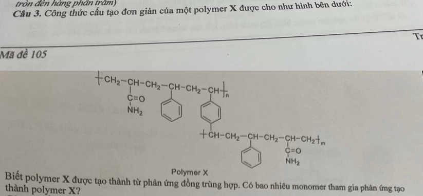 tròn đền hàng phần trăm)
Câu 3. Công thức cấu tạo đơn giản của một polymer X được cho như hình bên dưới:
Tr
Mã đề 105
Biết polymer X đị âm gia phản ứng tạo
thành polymer X?