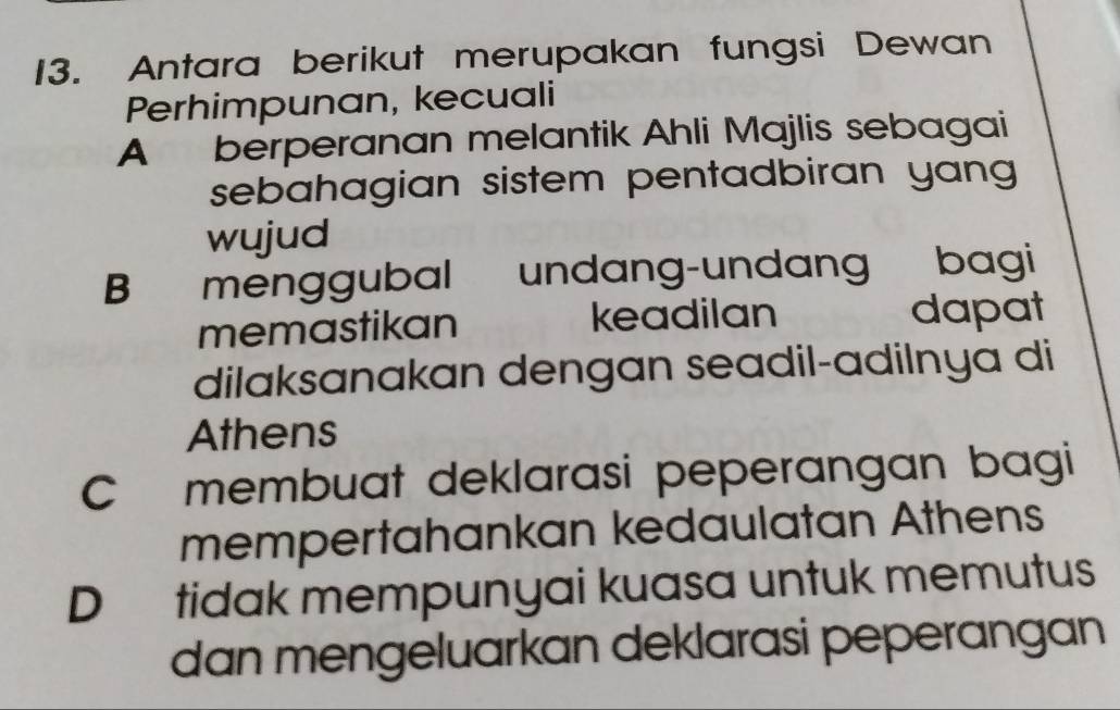 Antara berikut merupakan fungsi Dewan
Perhimpunan, kecuali
A berperanan melantik Ahli Majlis sebagai
sebahagian sistem pentadbiran yang 
wujud
B menggubal undang-undan bagi
memastikan keadilan dapat
dilaksanakan dengan seadil-adilnya di
Athens
C membuat deklarasi peperangan bagi
mempertahankan kedaulatan Athens
D tidak mempunyai kuasa untuk memutus
dan mengeluarkan deklarasi peperangan