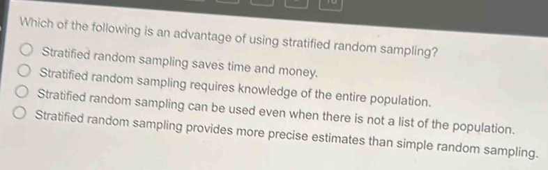 to
Which of the following is an advantage of using stratified random sampling?
Stratified random sampling saves time and money.
Stratified random sampling requires knowledge of the entire population.
Stratified random sampling can be used even when there is not a list of the population.
Stratified random sampling provides more precise estimates than simple random sampling.