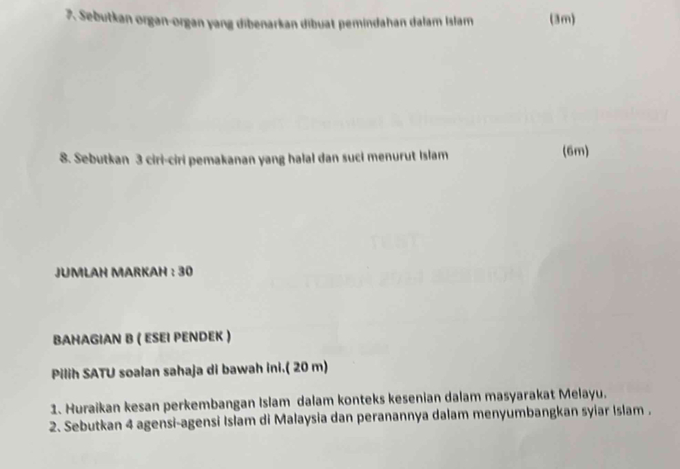 Sebutkan organ-organ yang dibenarkan dibuat pemindahan dalam Islam (3m) 
8. Sebutkan 3 ciri-ciri pemakanan yang halal dan suci menurut Islam 
(6m) 
JUMLAH MARKAH : 30
BAHAGIAN B ( ESEΙ ΡENDEK ) 
Pilih SATU soalan sahaja di bawah ini.( 20 m) 
1. Huraikan kesan perkembangan Islam dalam konteks kesenian dalam masyarakat Melayu. 
2. Sebutkan 4 agensi-agensi Islam di Malaysia dan peranannya dalam menyumbangkan syiar Islam .