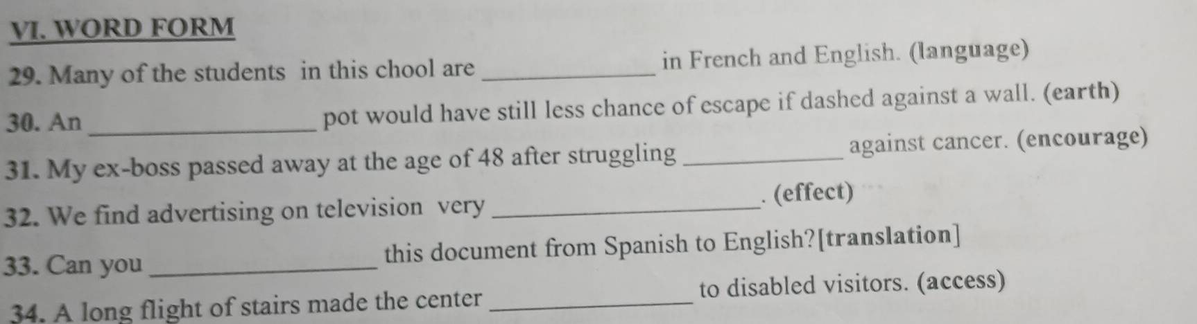 WORD FORM 
29. Many of the students in this chool are _in French and English. (language) 
30. An _pot would have still less chance of escape if dashed against a wall. (earth) 
31. My ex-boss passed away at the age of 48 after struggling _against cancer. (encourage) 
32. We find advertising on television very _. (effect) 
33. Can you _this document from Spanish to English?[translation] 
34. A long flight of stairs made the center _to disabled visitors. (access)