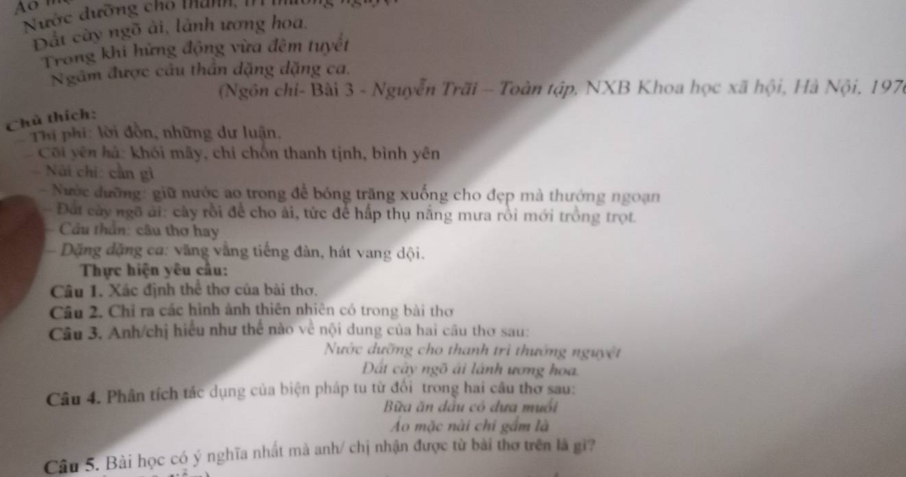 Ao ' 
Nước dường cho thann , ' ' 
Đất cây ngõ ải, lành ương hoa. 
Trong khi hứng động vừa đêm tuyết 
Ngâm được cầu thần dặng dặng ca. 
(Ngôn chỉ- Bài 3 - Nguyễn Trãi - Toàn tập, NXB Khoa học xã hội, Hà Nội, 197 
Chú thích: 
* Thị phi: lời đồn, những dư luận. 
Côi yên hà: khói mây, chỉ chốn thanh tịnh, bình yên 
Nài chi: cần gì 
- Nước đường: giữ nước ao trong để bóng trăng xuống cho đẹp mà thướng ngoạn 
- Đất cày ngô ải: cây rồi để cho ải, tức để hấp thụ nắng mưa rồi mới trồng trọt. 
Cầu thần: câu thơ hay 
Dặng đặng ca: văng vắng tiếng đàn, hát vang dội. 
Thực hiện yêu cầu: 
Câu 1. Xác định thể thơ của bài thơ. 
Câu 2. Chỉ ra các hình ảnh thiên nhiên có trong bài thơ 
Câu 3. Anh/chị hiểu như thế nào về nội dung của hai cầu thơ sau: 
Nước dưỡng cho thanh trì thướng nguyệt 
Dất cây ngõ ái lành ương hoa 
Câu 4. Phân tích tác dụng của biện pháp tu từ đổi trong hai câu thơ sau: 
Bữa ăn đầu có đựa muối 
Ao mặc nài chi gầm là 
Câu 5. Bài học có ý nghĩa nhất mà anh/ chị nhận được từ bài thơ trên là gi?