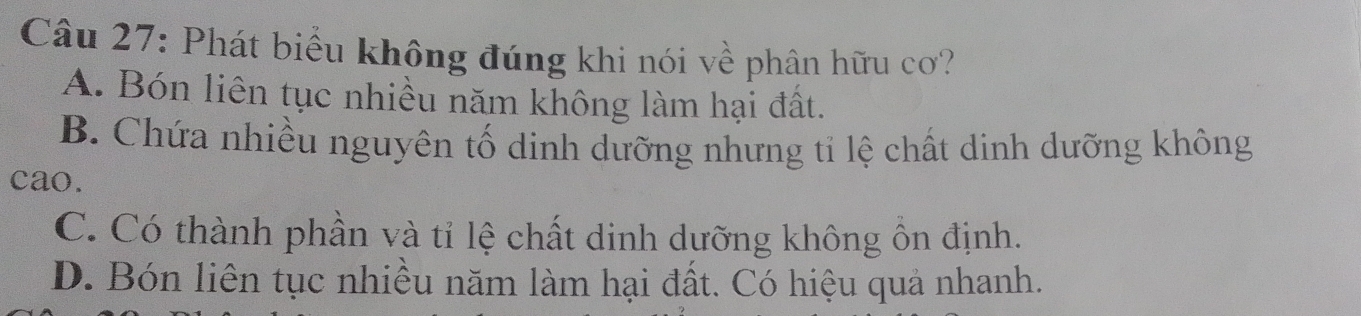 Phát biểu không đúng khi nói về phân hữu cơ?
A. Bón liên tục nhiều năm không làm hại đất.
B. Chứa nhiều nguyên tố dinh dưỡng nhưng tỉ lệ chất dinh dưỡng không
cao.
C. Có thành phần và tỉ lệ chất dinh dưỡng không ôn định.
D. Bón liên tục nhiều năm làm hại đất. Có hiệu quả nhanh.