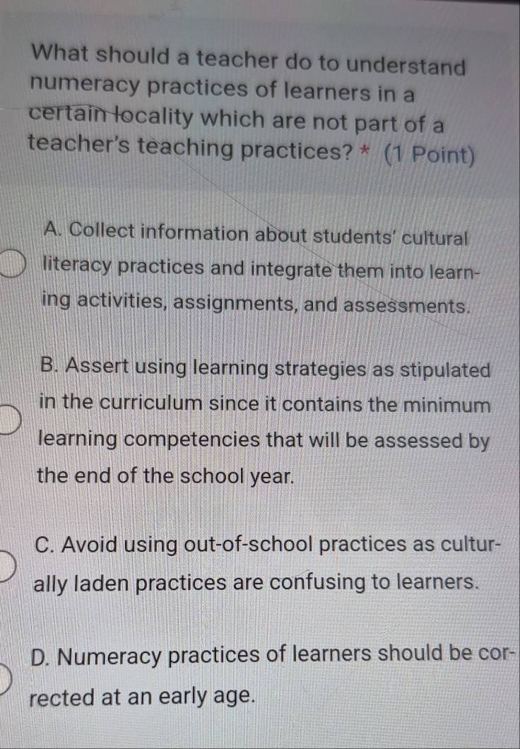 What should a teacher do to understand
numeracy practices of learners in a
certain locality which are not part of a
teacher's teaching practices? * (1 Point)
A. Collect information about students' cultural
literacy practices and integrate them into learn-
ing activities, assignments, and assessments.
B. Assert using learning strategies as stipulated
in the curriculum since it contains the minimum 
learning competencies that will be assessed by
the end of the school year.
C. Avoid using out-of-school practices as cultur-
ally laden practices are confusing to learners.
D. Numeracy practices of learners should be cor-
rected at an early age.