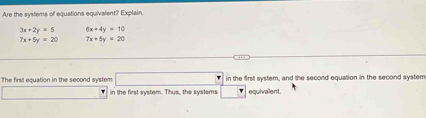 Are the systems of equations equivalent? Explain.
3x+2y=5 6x+4y=10
7x+5y=20 7x+5y=20
The first equation in the second system □ in the first system, and the second equation in the second system 
□ in the first system. Thus, the systems □ v equivalent.