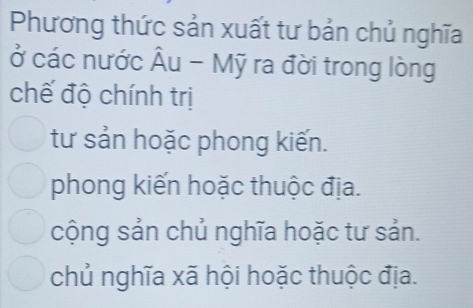 Phương thức sản xuất tư bản chủ nghĩa
ở các nước Âu - Mỹ ra đời trong lòng
chế độ chính trị
tư sản hoặc phong kiến.
phong kiến hoặc thuộc địa.
cộng sản chủ nghĩa hoặc tư sản.
chủ nghĩa xã hội hoặc thuộc địa.