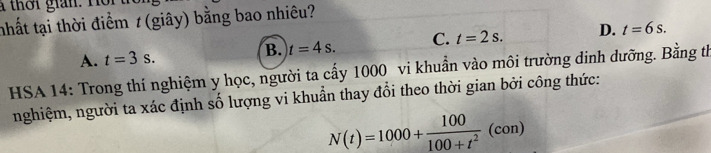 à thời gian. Hồi
nhất tại thời điểm t (giây) bằng bao nhiêu?
A. t=3s. t=4s. C. t=2s. D. t=6s. 
B.
HSA 14: Trong thí nghiệm y học, người ta cấy 1000 vi khuẩn vào môi trường dinh dưỡng. Bằng th
nghiệm, người ta xác định số lượng vi khuẩn thay đổi theo thời gian bởi công thức:
N(t)=1000+ 100/100+t^2 (con)