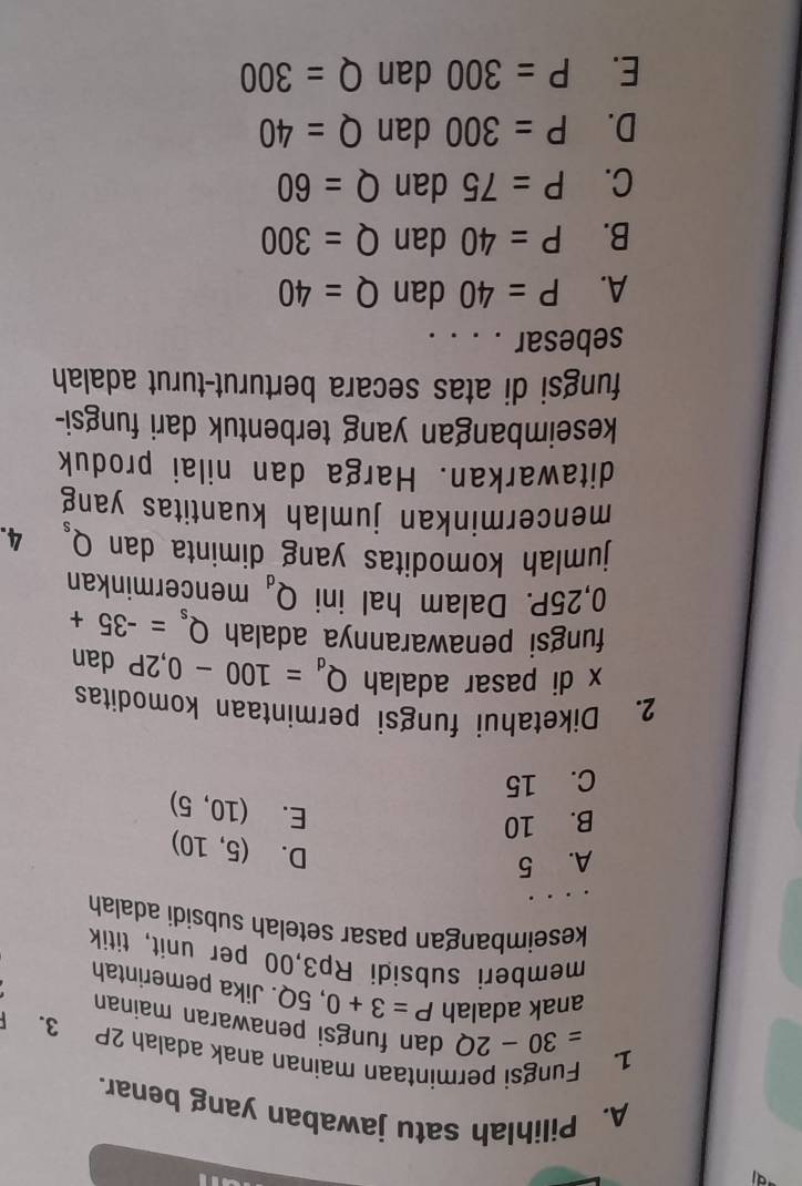 Pilihlah satu jawaban yang benar.
1. Fungsì permintaan mainan anak adalah 2P 3. 「
=30-2Q dan fungsi penawaran mainan
anak adalah P=3+0,5Q. Jika pemerintah
memberi subsidi Rp3,00 per unit, titik
keseimbangan pasar setelah subsidi adalah
A. 5
D.
B. 10 (5,10)
E. (10,5)
C. 15
2. Diketahui fungsi permintaan komoditas
x di pasar adalah Q_d=100-0,2P dan
fungsi penawarannya adalah Q_s=-35+
0,25P. Dalam hal ini Q_d mencerminkan
jumlah komoditas yang diminta dan Q_s 4.
mencerminkan jumlah kuantitas yang
ditawarkan. Harga dan nilai produk
keseimbangan yang terbentuk dari fungsi-
fungsi di atas secara berturut-turut adalah
sebesar . . . .
A. P=40 dan Q=40
B. P=40 dan Q=300
C. P=75 dan Q=60
D. P=300 dan Q=40
E. P=300 dan Q=300