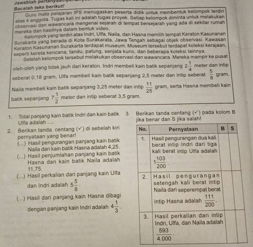 Jawablah perta n n 
Bacalah teks berikut!
Guru mata pelajaran IPS menugaskan peserta didik untuk membentuk kelompok terdiri
atas 4 anggota. Tugas kali ini adalah tugas proyek. Setiap kelompok diminta untuk melakukan
observasi dan wawancara mengenai sejarah di tempat bersejarah yang ada di sekitar rumah
mereka dan hasilnya dalam bentuk video.
Kelompok yang terdiri atas Indri, Ulfa, Naila, dan Hasna memilih tempat Keraton Kasunanan
Surakarta yang berada di Kota Surakarata, Jawa Tengah sebagai objek observasi. Kawasan
Keraton Kasunanan Surakarta terdapat museum. Museum tersebut terdapat koleksi kerajaan,
seperti kereta kencana, tandu, patung, senjata kuno, dan beberapa koleksi lainnya.
Setelah kelompok tersebut melakukan observasi dan wawancara. Mereka mampir ke pusat
oleh-oleh yang tidak jauh dari keraton. Indri membeli kain batik sepanjang 2 1/4  meter dan intip
seberat 0,18 gram, Ulfa membeli kain batik sepanjang 2,5 meter dan intip seberat  5/8  gram,
Naila membeli kain batik sepanjang 3,25 meter dan intip  11/25  gram , serta Hasna membeli kain
batik sepanjang 7 1/2  meter dan intip seberat 3,5 gram.
1. Total panjang kain batik Indri dan kain batik 3. Berikan tanda centang (√) pada kolom B
Ulfa adalah .... 
2. Berikan tanda centang (✔) di sebelah kiri 
pernyataan yang benar!
(...) Hasil pengurangan panjang kain batik 
Naila dari kain batik Hasna adalah 4,25.
(...) Hasil penjumlahan panjang kain batik
Hasna dan kain batik Naila adalah
11,75.
(...) Hasil perkalian dari panjang kain Ulfa
dan Indri adalah 5 5/8 ·
(...) Hasil dari panjang kain Hasna dibagi
dengan panjang kain Indri adalah 4 1/3 .