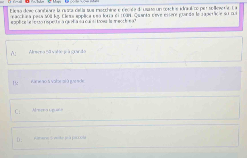 are G Gmail YouTube Maps posta nuova alıtalıa
Elena deve cambiare la ruota della sua macchina e decide di usare un torchio idraulico per sollevarla. La
macchina pesa 500 kg. Elena applica una forza di 100N. Quanto deve essere grande la superficie su cui
applica la forza rispetto a quella su cui si trova la macchina?
A: Almeno 50 volte più grande
B: Almeno 5 volte piú grande
C: Almeno uguale
D: Almeno 5 volte più piccola