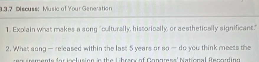 Discuss: Music of Your Generation 
1. Explain what makes a song "culturally, historically, or aesthetically significant." 
2. What song — released within the last 5 years or so — do you think meets the 
reguirements for inclusion in the Library of Congress' National Recording