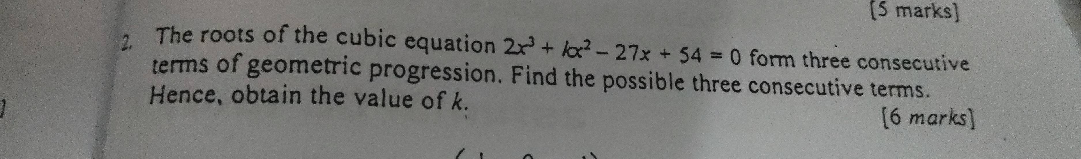 The roots of the cubic equation 2x^3+kx^2-27x+54=0 form three consecutive 
terms of geometric progression. Find the possible three consecutive terms. 
Hence, obtain the value of k. 
[6 marks]