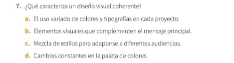 ¿Qué caracteriza un diseño visual coherente?
a. El uso variado de colores y tipografías en cada proyecto.
b. Elementos visuales que complementen el mensaje principal.
c. Mezcla de estilos para adaptarse a diferentes audiencias
d. Cambios constantes en la paleta de colores.