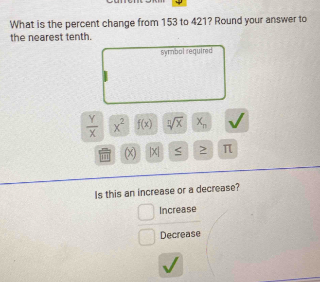 What is the percent change from 153 to 421? Round your answer to
the nearest tenth.
symbol required
 Y/X  x^2 f(x) sqrt[n](x) X_n
m (x) |X| 2 π
Is this an increase or a decrease?
Increase
Decrease