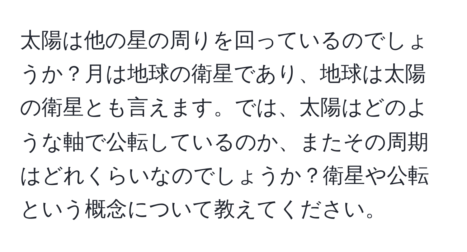 太陽は他の星の周りを回っているのでしょうか？月は地球の衛星であり、地球は太陽の衛星とも言えます。では、太陽はどのような軸で公転しているのか、またその周期はどれくらいなのでしょうか？衛星や公転という概念について教えてください。
