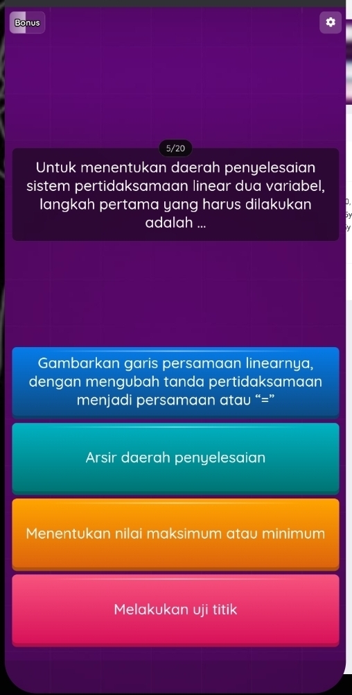 Bonus * 
5/20 
Untuk menentukan daerah penyelesaian 
sistem pertidaksamaan linear dua variabel, 
langkah pertama yang harus dilakukan D 
by 
adalah ... 
Gambarkan garis persamaan linearnya, 
dengan mengubah tanda pertidaksamaan 
menjadi persamaan atau “=” 
Arsir daerah penyelesaian 
Menentukan nilai maksimum atau minimum 
Melakukan uji titik