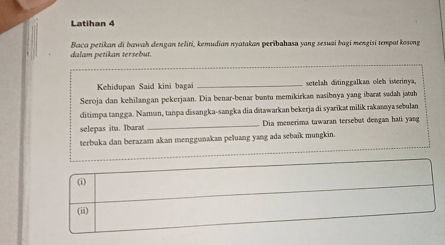 Latihan 4 
Baca petikan di bawah dengan teliti, kemudian nyatakan peribahasa yang sesuai bagi mengisi tempat kosong 
dalam petikan tersebut. 
Kehidupan Said kini bagai _setelah ditinggalkan oleh isterinya, 
Seroja dan kehilangan pekerjaan. Dia benar-benar buntu memikirkan nasibnya yang ibarat sudah jatuh 
ditimpa tangga. Namun, tanpa disangka-sangka dia ditawarkan bekerja di syarikat milik rakannya sebulan 
selepas itu. Ibarat _Dia menerima tawaran tersebut dengan hati yang 
terbuka dan berazam akan menggunakan peluang yang ada sebaik mungkin.